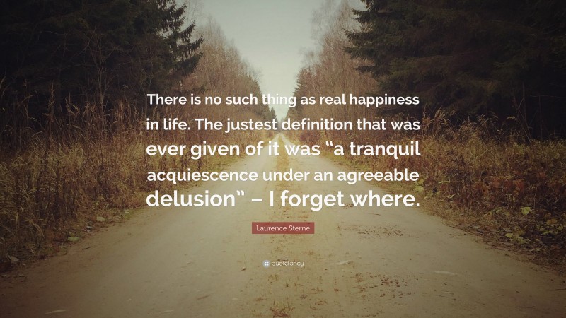 Laurence Sterne Quote: “There is no such thing as real happiness in life. The justest definition that was ever given of it was “a tranquil acquiescence under an agreeable delusion” – I forget where.”