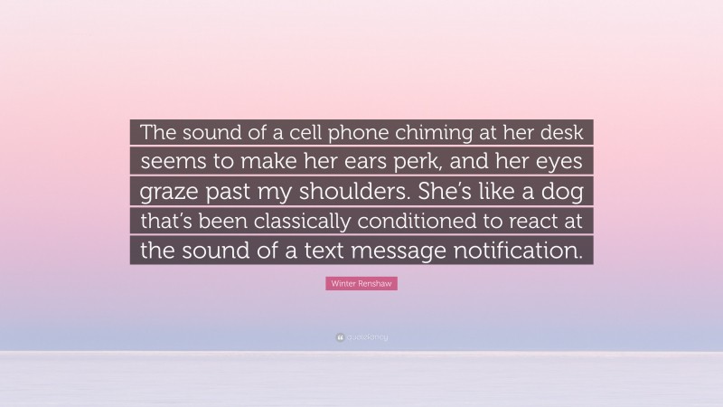 Winter Renshaw Quote: “The sound of a cell phone chiming at her desk seems to make her ears perk, and her eyes graze past my shoulders. She’s like a dog that’s been classically conditioned to react at the sound of a text message notification.”