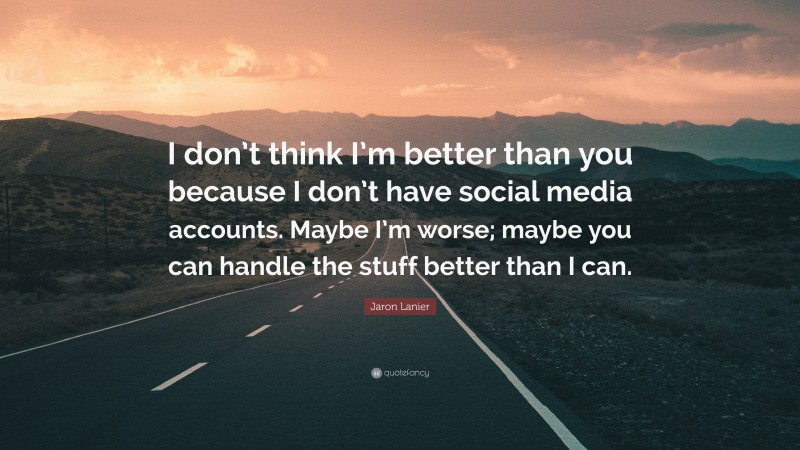 Jaron Lanier Quote: “I don’t think I’m better than you because I don’t have social media accounts. Maybe I’m worse; maybe you can handle the stuff better than I can.”