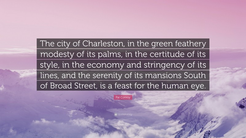 Pat Conroy Quote: “The city of Charleston, in the green feathery modesty of its palms, in the certitude of its style, in the economy and stringency of its lines, and the serenity of its mansions South of Broad Street, is a feast for the human eye.”