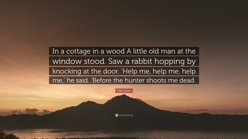 Cass Green Quote: “In a cottage in a wood A little old man at the window stood. Saw a rabbit hopping by knocking at the door. ‘Help me, help me, help me,’ he said. ‘Before the hunter shoots me dead.”