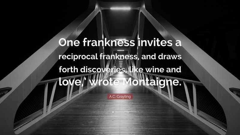 A.C. Grayling Quote: “One frankness invites a reciprocal frankness, and draws forth discoveries, like wine and love,’ wrote Montaigne.”