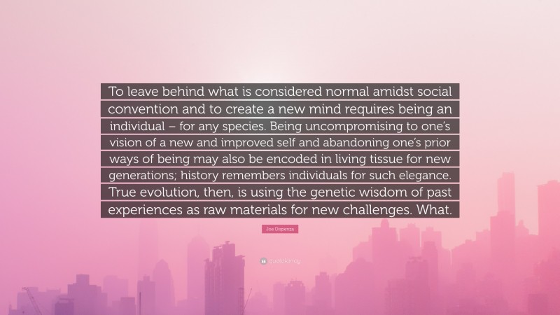 Joe Dispenza Quote: “To leave behind what is considered normal amidst social convention and to create a new mind requires being an individual – for any species. Being uncompromising to one’s vision of a new and improved self and abandoning one’s prior ways of being may also be encoded in living tissue for new generations; history remembers individuals for such elegance. True evolution, then, is using the genetic wisdom of past experiences as raw materials for new challenges. What.”