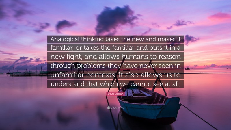 David Epstein Quote: “Analogical thinking takes the new and makes it familiar, or takes the familiar and puts it in a new light, and allows humans to reason through problems they have never seen in unfamiliar contexts. It also allows us to understand that which we cannot see at all.”