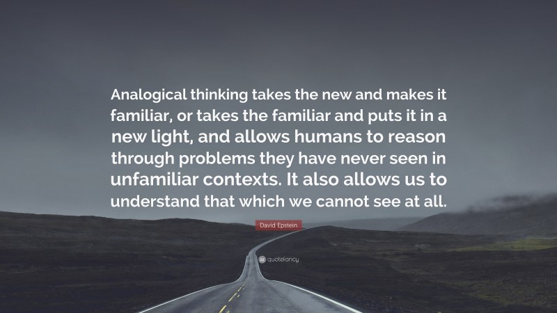 David Epstein Quote: “Analogical thinking takes the new and makes it familiar, or takes the familiar and puts it in a new light, and allows humans to reason through problems they have never seen in unfamiliar contexts. It also allows us to understand that which we cannot see at all.”