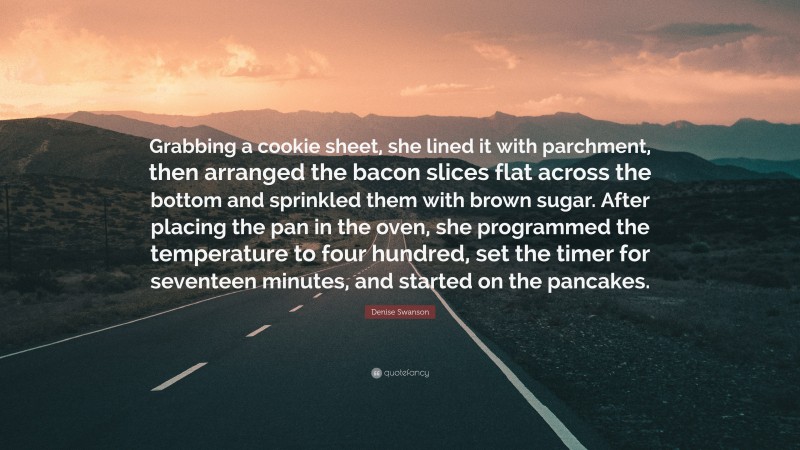 Denise Swanson Quote: “Grabbing a cookie sheet, she lined it with parchment, then arranged the bacon slices flat across the bottom and sprinkled them with brown sugar. After placing the pan in the oven, she programmed the temperature to four hundred, set the timer for seventeen minutes, and started on the pancakes.”