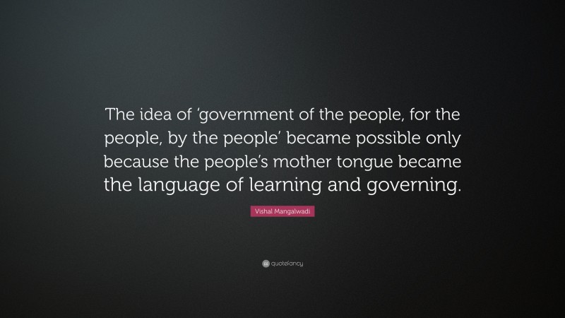 Vishal Mangalwadi Quote: “The idea of ‘government of the people, for the people, by the people’ became possible only because the people’s mother tongue became the language of learning and governing.”