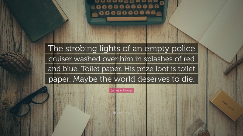 James A. Hunter Quote: “The strobing lights of an empty police cruiser washed over him in splashes of red and blue. Toilet paper. His prize loot is toilet paper. Maybe the world deserves to die.”