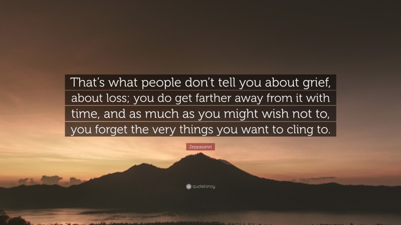 Zeppazariel Quote: “That’s what people don’t tell you about grief, about loss; you do get farther away from it with time, and as much as you might wish not to, you forget the very things you want to cling to.”