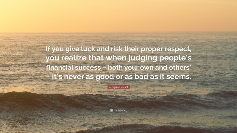 Morgan Housel Quote: “If you give luck and risk their proper respect, you realize that when judging people’s financial success – both your own and others’ – it’s never as good or as bad as it seems.”