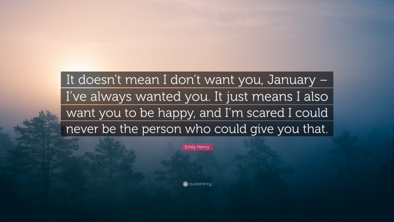 Emily Henry Quote: “It doesn’t mean I don’t want you, January – I’ve always wanted you. It just means I also want you to be happy, and I’m scared I could never be the person who could give you that.”