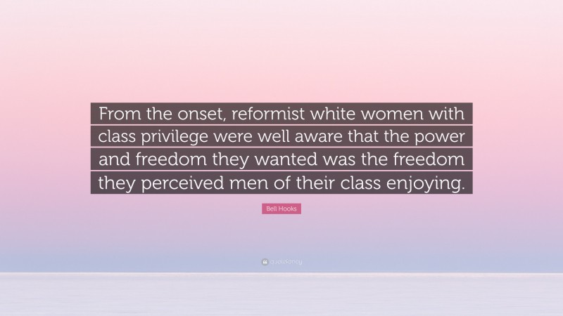 Bell Hooks Quote: “From the onset, reformist white women with class privilege were well aware that the power and freedom they wanted was the freedom they perceived men of their class enjoying.”