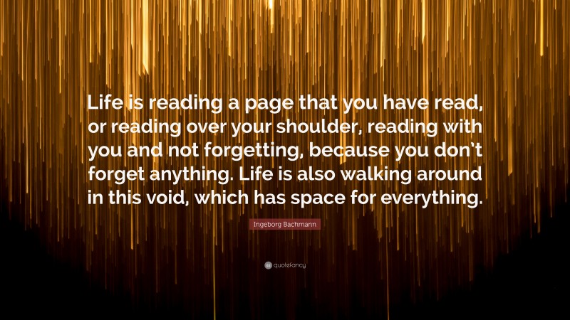 Ingeborg Bachmann Quote: “Life is reading a page that you have read, or reading over your shoulder, reading with you and not forgetting, because you don’t forget anything. Life is also walking around in this void, which has space for everything.”
