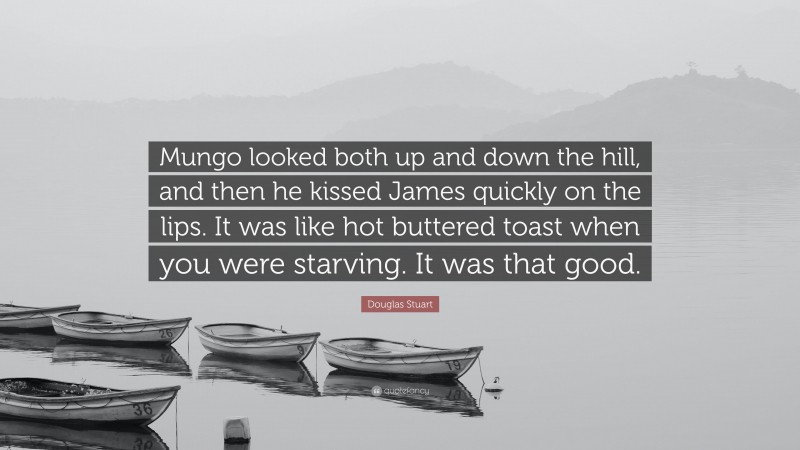 Douglas Stuart Quote: “Mungo looked both up and down the hill, and then he kissed James quickly on the lips. It was like hot buttered toast when you were starving. It was that good.”