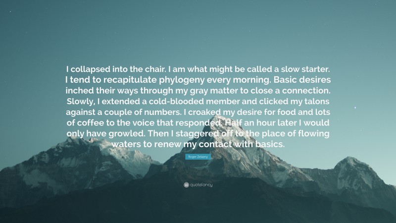 Roger Zelazny Quote: “I collapsed into the chair. I am what might be called a slow starter. I tend to recapitulate phylogeny every morning. Basic desires inched their ways through my gray matter to close a connection. Slowly, I extended a cold-blooded member and clicked my talons against a couple of numbers. I croaked my desire for food and lots of coffee to the voice that responded. Half an hour later I would only have growled. Then I staggered off to the place of flowing waters to renew my contact with basics.”