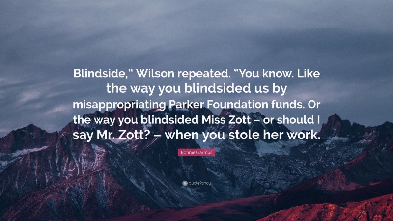 Bonnie Garmus Quote: “Blindside,” Wilson repeated. “You know. Like the way you blindsided us by misappropriating Parker Foundation funds. Or the way you blindsided Miss Zott – or should I say Mr. Zott? – when you stole her work.”