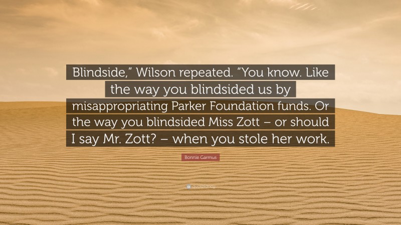 Bonnie Garmus Quote: “Blindside,” Wilson repeated. “You know. Like the way you blindsided us by misappropriating Parker Foundation funds. Or the way you blindsided Miss Zott – or should I say Mr. Zott? – when you stole her work.”