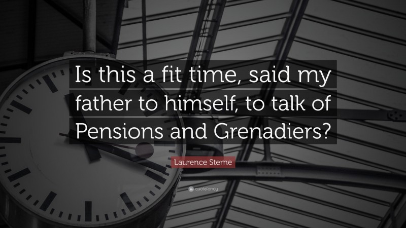 Laurence Sterne Quote: “Is this a fit time, said my father to himself, to talk of Pensions and Grenadiers?”