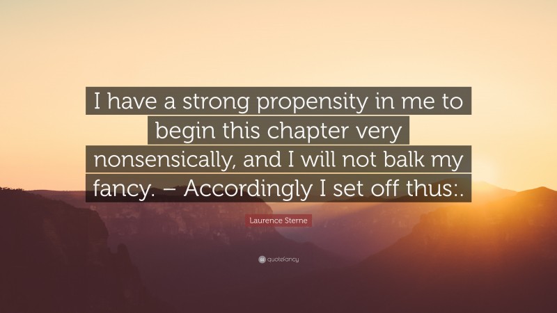 Laurence Sterne Quote: “I have a strong propensity in me to begin this chapter very nonsensically, and I will not balk my fancy. – Accordingly I set off thus:.”