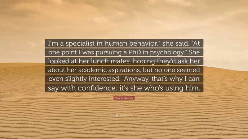 Bonnie Garmus Quote: “I’m a specialist in human behavior,” she said. “At one point I was pursuing a PhD in psychology.” She looked at her lunch mates, hoping they’d ask her about her academic aspirations, but no one seemed even slightly interested. “Anyway, that’s why I can say with confidence: it’s she who’s using him.”
