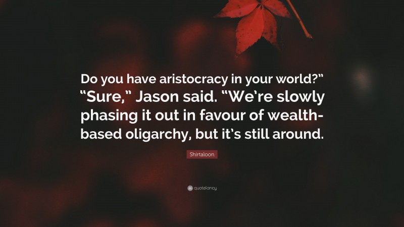 Shirtaloon Quote: “Do you have aristocracy in your world?” “Sure,” Jason said. “We’re slowly phasing it out in favour of wealth-based oligarchy, but it’s still around.”