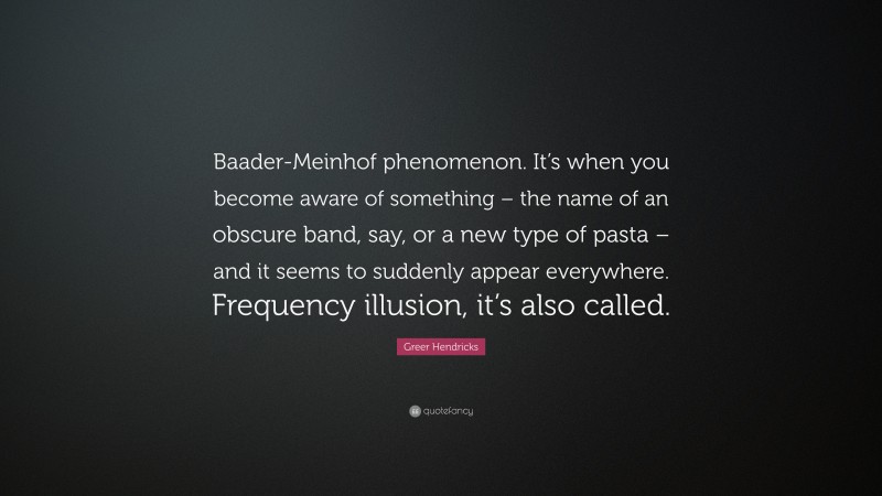 Greer Hendricks Quote: “Baader-Meinhof phenomenon. It’s when you become aware of something – the name of an obscure band, say, or a new type of pasta – and it seems to suddenly appear everywhere. Frequency illusion, it’s also called.”