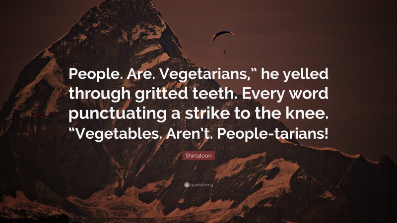 Shirtaloon Quote: “People. Are. Vegetarians,” he yelled through gritted teeth. Every word punctuating a strike to the knee. “Vegetables. Aren’t. People-tarians!”