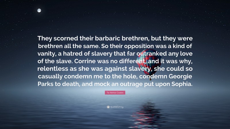 Ta-Nehisi Coates Quote: “They scorned their barbaric brethren, but they were brethren all the same. So their opposition was a kind of vanity, a hatred of slavery that far outranked any love of the slave. Corrine was no different, and it was why, relentless as she was against slavery, she could so casually condemn me to the hole, condemn Georgie Parks to death, and mock an outrage put upon Sophia.”