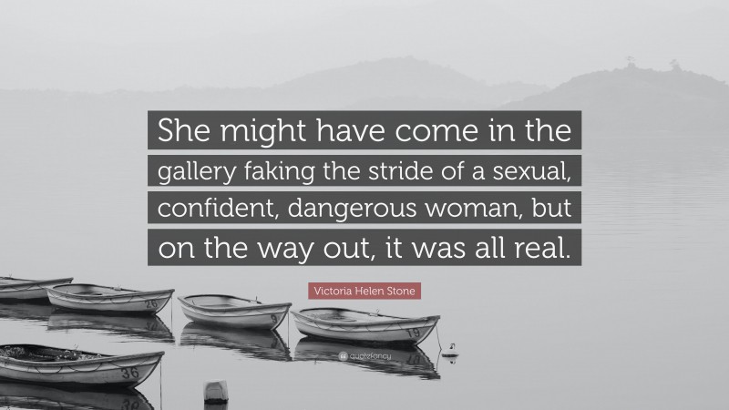 Victoria Helen Stone Quote: “She might have come in the gallery faking the stride of a sexual, confident, dangerous woman, but on the way out, it was all real.”