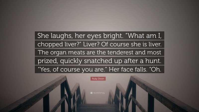 Ruby Dixon Quote: “She laughs, her eyes bright. “What am I, chopped liver?” Liver? Of course she is liver. The organ meats are the tenderest and most prized, quickly snatched up after a hunt. “Yes, of course you are.” Her face falls. “Oh.”