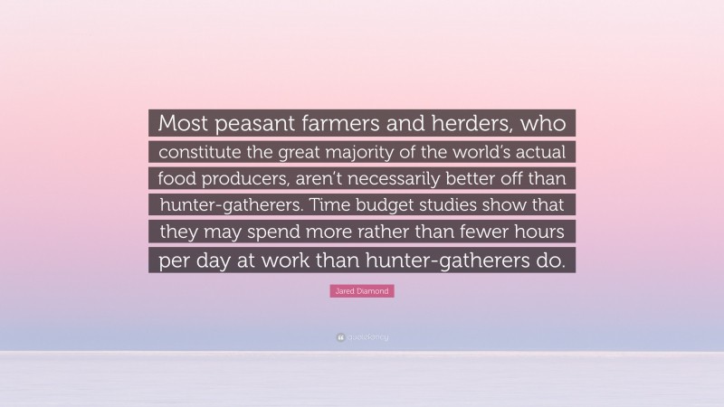 Jared Diamond Quote: “Most peasant farmers and herders, who constitute the great majority of the world’s actual food producers, aren’t necessarily better off than hunter-gatherers. Time budget studies show that they may spend more rather than fewer hours per day at work than hunter-gatherers do.”