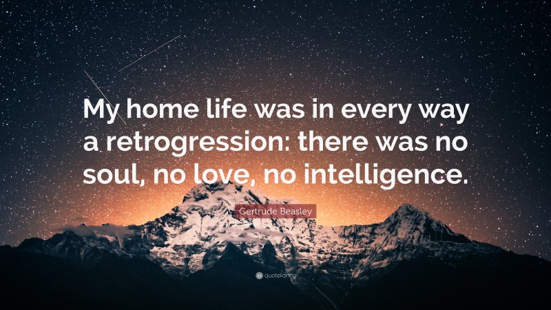 Gertrude Beasley Quote: “My home life was in every way a retrogression: there was no soul, no love, no intelligence.”