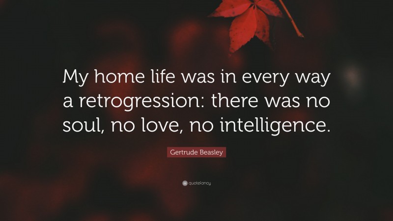 Gertrude Beasley Quote: “My home life was in every way a retrogression: there was no soul, no love, no intelligence.”