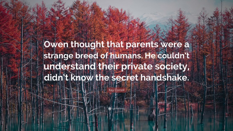 Kay Correll Quote: “Owen thought that parents were a strange breed of humans. He couldn’t understand their private society, didn’t know the secret handshake.”