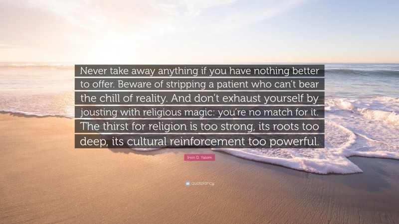 Irvin D. Yalom Quote: “Never take away anything if you have nothing better to offer. Beware of stripping a patient who can’t bear the chill of reality. And don’t exhaust yourself by jousting with religious magic: you’re no match for it. The thirst for religion is too strong, its roots too deep, its cultural reinforcement too powerful.”