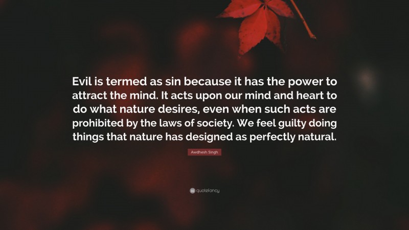 Awdhesh Singh Quote: “Evil is termed as sin because it has the power to attract the mind. It acts upon our mind and heart to do what nature desires, even when such acts are prohibited by the laws of society. We feel guilty doing things that nature has designed as perfectly natural.”