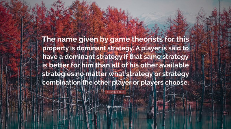 Avinash K. Dixit Quote: “The name given by game theorists for this property is dominant strategy. A player is said to have a dominant strategy if that same strategy is better for him than all of his other available strategies no matter what strategy or strategy combination the other player or players choose.”