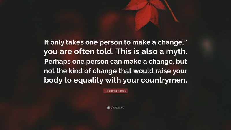 Ta-Nehisi Coates Quote: “It only takes one person to make a change,” you are often told. This is also a myth. Perhaps one person can make a change, but not the kind of change that would raise your body to equality with your countrymen.”