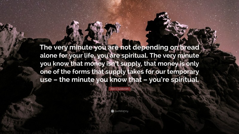 Joel S. Goldsmith Quote: “The very minute you are not depending on bread alone for your life, you are spiritual. The very minute you know that money isn’t supply, that money is only one of the forms that supply takes for our temporary use – the minute you know that – you’re spiritual.”