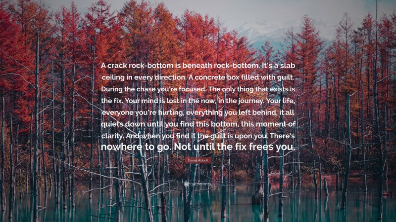 Daniel Abbott Quote: “A crack rock-bottom is beneath rock-bottom. It’s a slab ceiling in every direction. A concrete box filled with guilt. During the chase you’re focused. The only thing that exists is the fix. Your mind is lost in the now, in the journey. Your life, everyone you’re hurting, everything you left behind, it all quiets down until you find this bottom, this moment of clarity. And when you find it the guilt is upon you. There’s nowhere to go. Not until the fix frees you.”