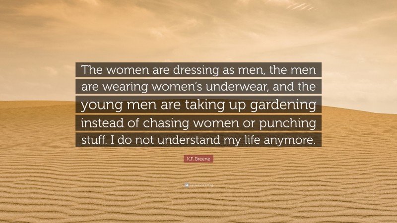 K.F. Breene Quote: “The women are dressing as men, the men are wearing women’s underwear, and the young men are taking up gardening instead of chasing women or punching stuff. I do not understand my life anymore.”