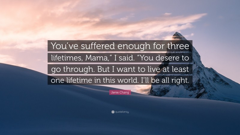 Janie Chang Quote: “You’ve suffered enough for three lifetimes, Mama,” I said. “You desere to go through. But I want to live at least one lifetime in this world. I’ll be all right.”