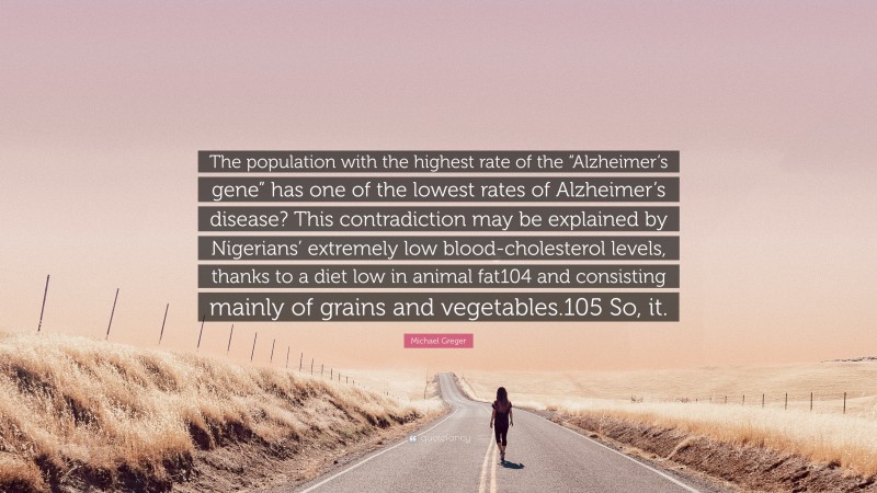 Michael Greger Quote: “The population with the highest rate of the “Alzheimer’s gene” has one of the lowest rates of Alzheimer’s disease? This contradiction may be explained by Nigerians’ extremely low blood-cholesterol levels, thanks to a diet low in animal fat104 and consisting mainly of grains and vegetables.105 So, it.”