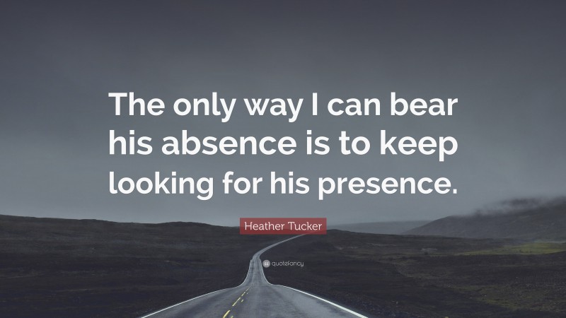 Heather Tucker Quote: “The only way I can bear his absence is to keep looking for his presence.”