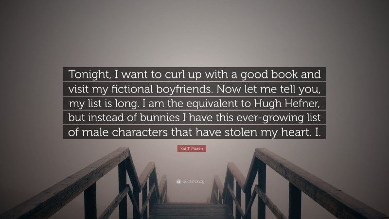 Kat T. Masen Quote: “Tonight, I want to curl up with a good book and visit my fictional boyfriends. Now let me tell you, my list is long. I am the equivalent to Hugh Hefner, but instead of bunnies I have this ever-growing list of male characters that have stolen my heart. I.”