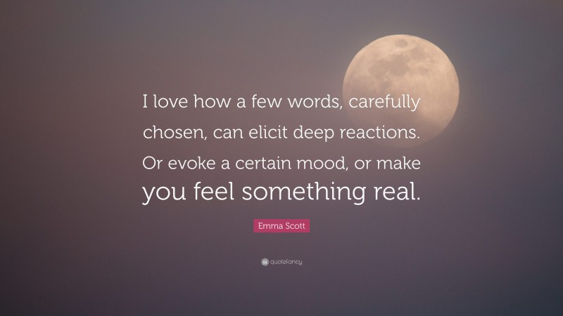 Emma Scott Quote: “I love how a few words, carefully chosen, can elicit deep reactions. Or evoke a certain mood, or make you feel something real.”