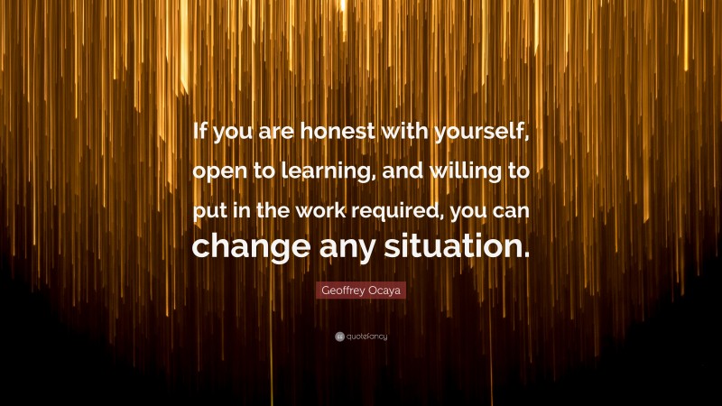 Geoffrey Ocaya Quote: “If you are honest with yourself, open to learning, and willing to put in the work required, you can change any situation.”