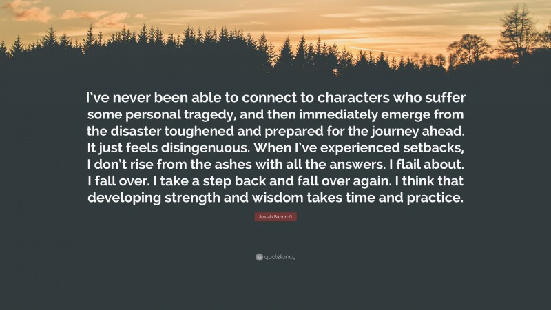 Josiah Bancroft Quote: “I’ve never been able to connect to characters who suffer some personal tragedy, and then immediately emerge from the disaster toughened and prepared for the journey ahead. It just feels disingenuous. When I’ve experienced setbacks, I don’t rise from the ashes with all the answers. I flail about. I fall over. I take a step back and fall over again. I think that developing strength and wisdom takes time and practice.”