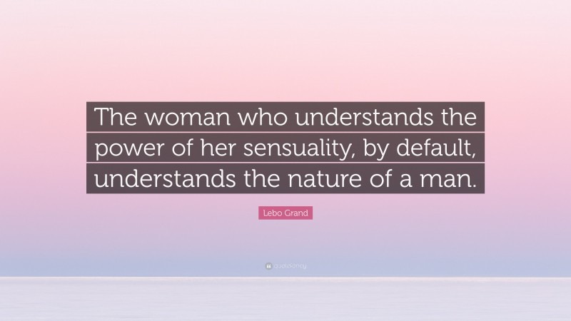 Lebo Grand Quote: “The woman who understands the power of her sensuality, by default, understands the nature of a man.”