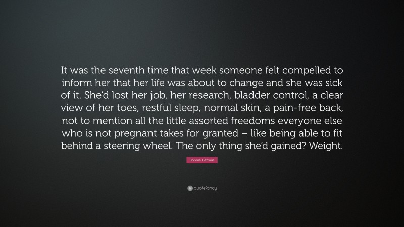 Bonnie Garmus Quote: “It was the seventh time that week someone felt compelled to inform her that her life was about to change and she was sick of it. She’d lost her job, her research, bladder control, a clear view of her toes, restful sleep, normal skin, a pain-free back, not to mention all the little assorted freedoms everyone else who is not pregnant takes for granted – like being able to fit behind a steering wheel. The only thing she’d gained? Weight.”